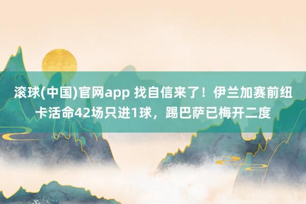 滚球(中国)官网app 找自信来了！伊兰加赛前纽卡活命42场只进1球，踢巴萨已梅开二度