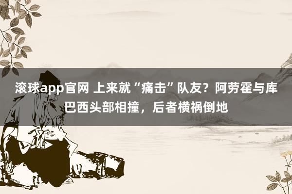 滚球app官网 上来就“痛击”队友？阿劳霍与库巴西头部相撞，后者横祸倒地