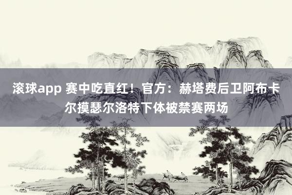 滚球app 赛中吃直红！官方：赫塔费后卫阿布卡尔摸瑟尔洛特下体被禁赛两场