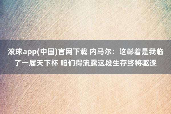 滚球app(中国)官网下载 内马尔：这彰着是我临了一届天下杯 咱们得流露这段生存终将驱逐