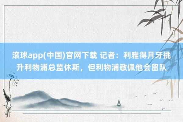 滚球app(中国)官网下载 记者：利雅得月牙挑升利物浦总监休斯，但利物浦敬佩他会留队
