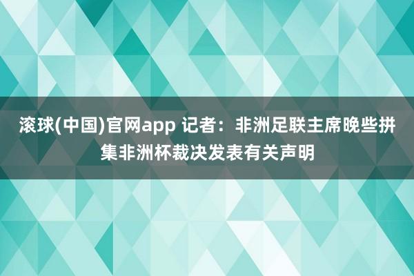 滚球(中国)官网app 记者：非洲足联主席晚些拼集非洲杯裁决发表有关声明