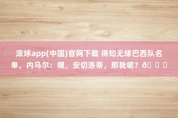 滚球app(中国)官网下载 得知无缘巴西队名单，内马尔：嘿，安切洛蒂，那我呢？💔