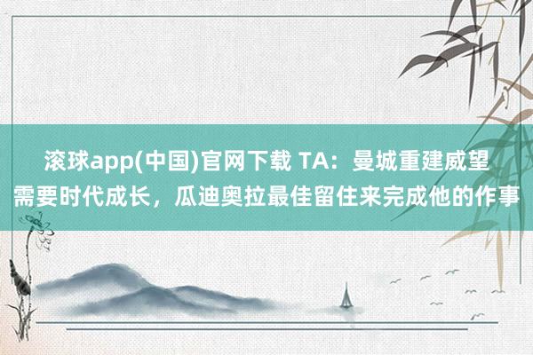 滚球app(中国)官网下载 TA：曼城重建威望需要时代成长，瓜迪奥拉最佳留住来完成他的作事