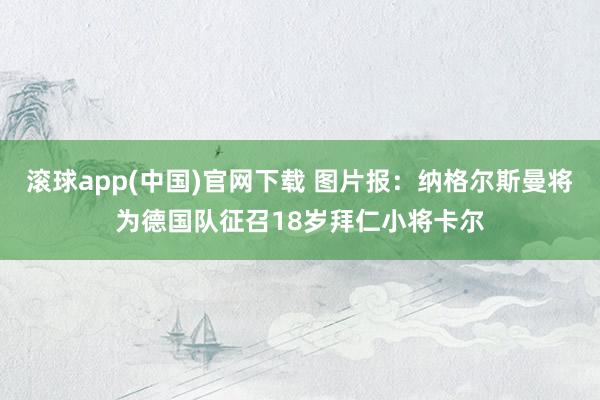 滚球app(中国)官网下载 图片报：纳格尔斯曼将为德国队征召18岁拜仁小将卡尔