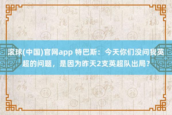 滚球(中国)官网app 特巴斯：今天你们没问我英超的问题，是因为昨天2支英超队出局？