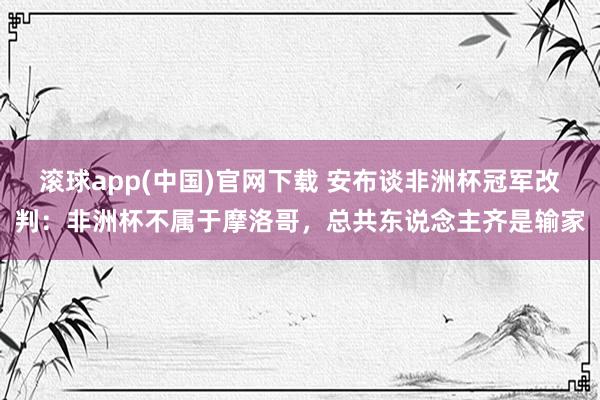 滚球app(中国)官网下载 安布谈非洲杯冠军改判：非洲杯不属于摩洛哥，总共东说念主齐是输家