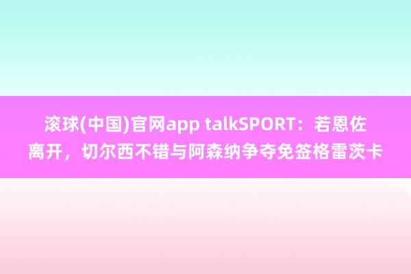 滚球(中国)官网app talkSPORT：若恩佐离开，切尔西不错与阿森纳争夺免签格雷茨卡
