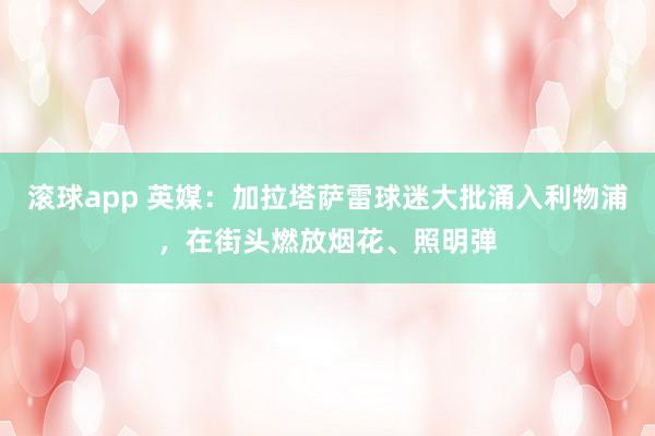 滚球app 英媒：加拉塔萨雷球迷大批涌入利物浦，在街头燃放烟花、照明弹