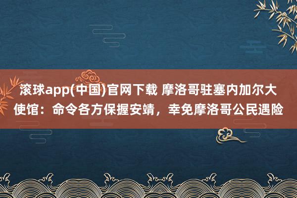 滚球app(中国)官网下载 摩洛哥驻塞内加尔大使馆：命令各方保握安靖，幸免摩洛哥公民遇险