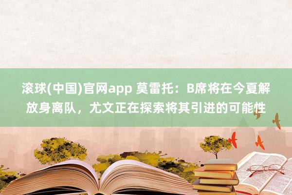 滚球(中国)官网app 莫雷托：B席将在今夏解放身离队，尤文正在探索将其引进的可能性