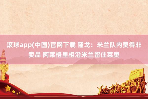 滚球app(中国)官网下载 隆戈：米兰队内莫得非卖品 阿莱格里相沿米兰留住莱奥