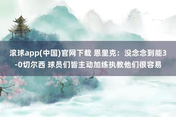 滚球app(中国)官网下载 恩里克：没念念到能3-0切尔西 球员们皆主动加练执教他们很容易