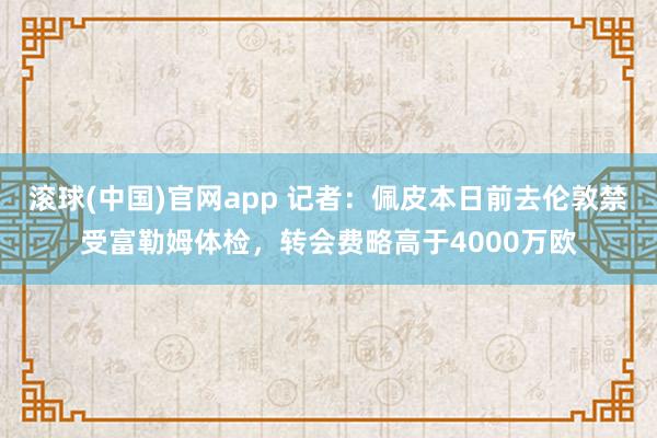 滚球(中国)官网app 记者：佩皮本日前去伦敦禁受富勒姆体检，转会费略高于4000万欧