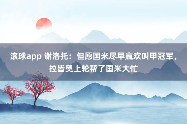 滚球app 谢洛托：但愿国米尽早赢欢叫甲冠军，拉皆奥上轮帮了国米大忙