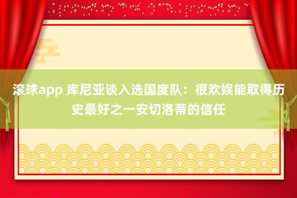 滚球app 库尼亚谈入选国度队：很欢娱能取得历史最好之一安切洛蒂的信任