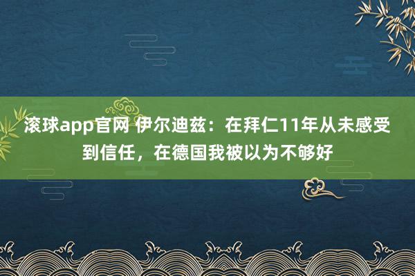 滚球app官网 伊尔迪兹：在拜仁11年从未感受到信任，在德国我被以为不够好