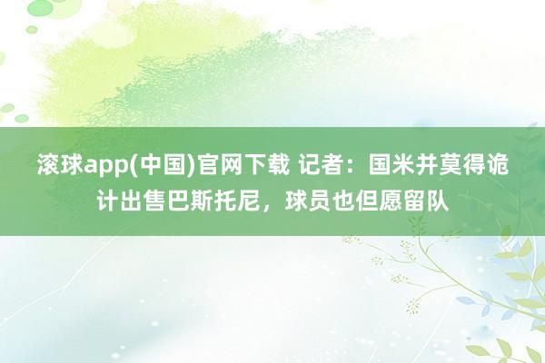滚球app(中国)官网下载 记者：国米并莫得诡计出售巴斯托尼，球员也但愿留队