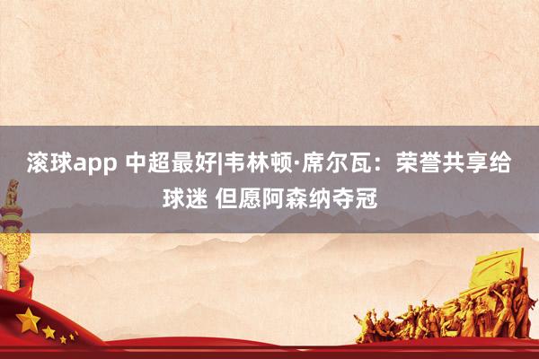 滚球app 中超最好|韦林顿·席尔瓦：荣誉共享给球迷 但愿阿森纳夺冠