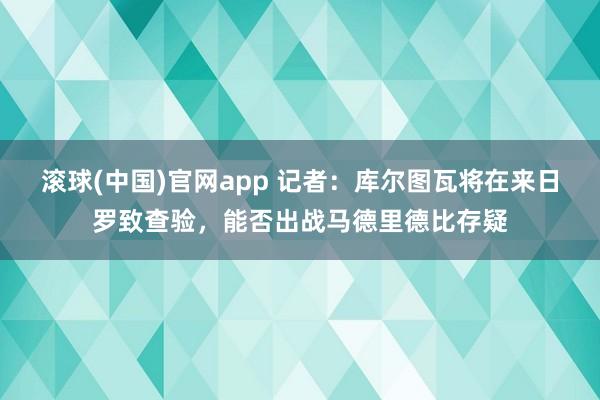滚球(中国)官网app 记者：库尔图瓦将在来日罗致查验，能否出战马德里德比存疑