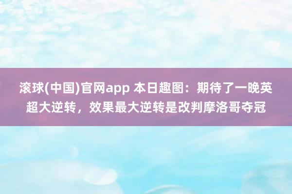 滚球(中国)官网app 本日趣图：期待了一晚英超大逆转，效果最大逆转是改判摩洛哥夺冠