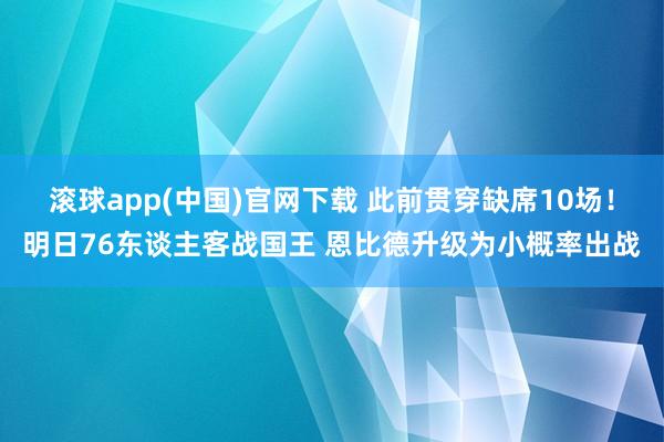 滚球app(中国)官网下载 此前贯穿缺席10场！明日76东谈主客战国王 恩比德升级为小概率出战
