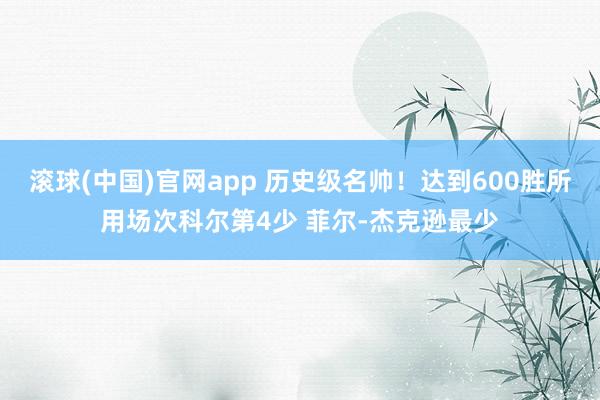 滚球(中国)官网app 历史级名帅！达到600胜所用场次科尔第4少 菲尔-杰克逊最少
