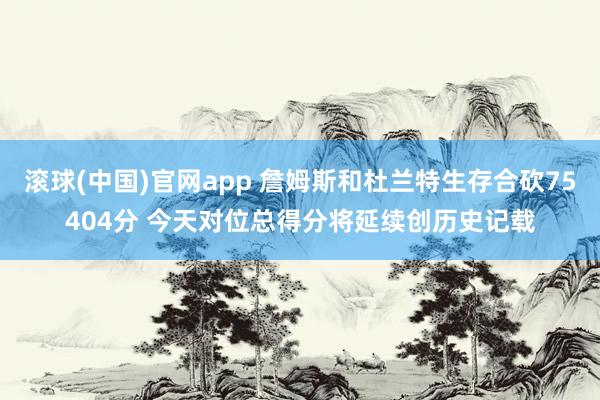 滚球(中国)官网app 詹姆斯和杜兰特生存合砍75404分 今天对位总得分将延续创历史记载