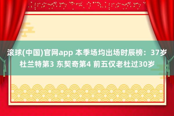 滚球(中国)官网app 本季场均出场时辰榜：37岁杜兰特第3 东契奇第4 前五仅老杜过30岁