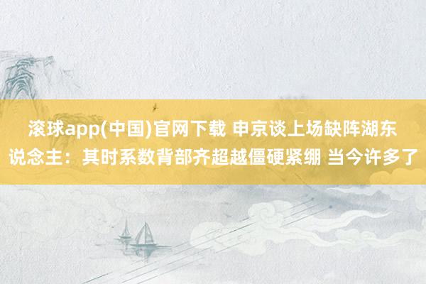 滚球app(中国)官网下载 申京谈上场缺阵湖东说念主：其时系数背部齐超越僵硬紧绷 当今许多了