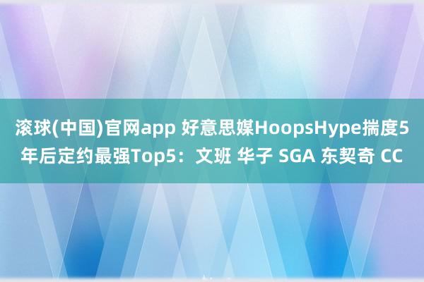 滚球(中国)官网app 好意思媒HoopsHype揣度5年后定约最强Top5：文班 华子 SGA 东契奇 CC