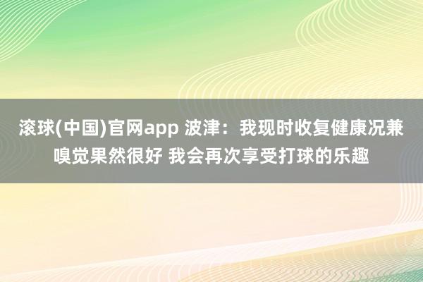 滚球(中国)官网app 波津：我现时收复健康况兼嗅觉果然很好 我会再次享受打球的乐趣