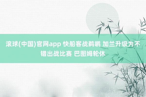 滚球(中国)官网app 快船客战鹈鹕 加兰升级为不错出战比赛 巴图姆轮休
