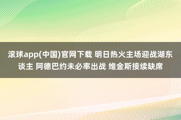 滚球app(中国)官网下载 明日热火主场迎战湖东谈主 阿德巴约未必率出战 维金斯接续缺席