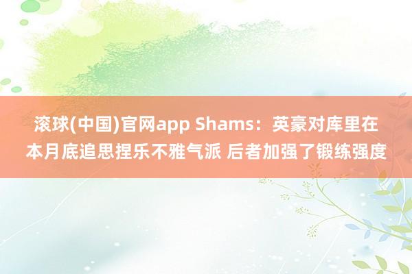 滚球(中国)官网app Shams：英豪对库里在本月底追思捏乐不雅气派 后者加强了锻练强度