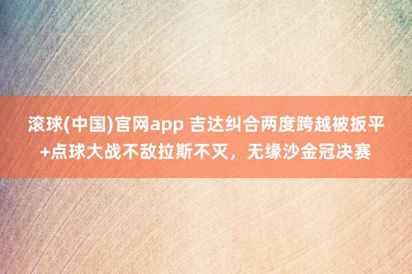 滚球(中国)官网app 吉达纠合两度跨越被扳平+点球大战不敌拉斯不灭，无缘沙金冠决赛