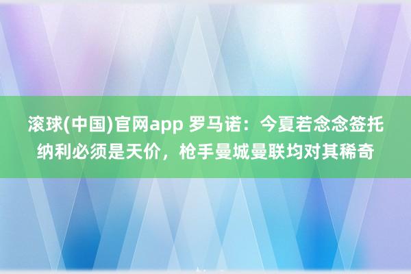 滚球(中国)官网app 罗马诺：今夏若念念签托纳利必须是天价，枪手曼城曼联均对其稀奇