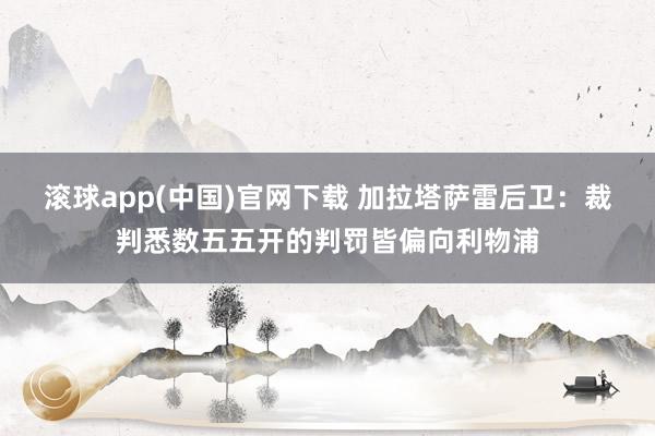 滚球app(中国)官网下载 加拉塔萨雷后卫：裁判悉数五五开的判罚皆偏向利物浦