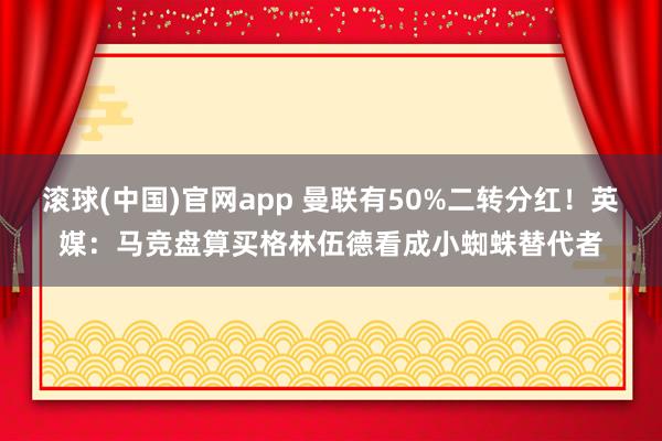 滚球(中国)官网app 曼联有50%二转分红！英媒：马竞盘算买格林伍德看成小蜘蛛替代者