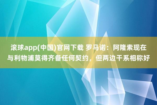 滚球app(中国)官网下载 罗马诺：阿隆索现在与利物浦莫得齐备任何契约，但两边干系相称好