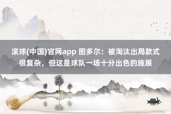 滚球(中国)官网app 图多尔：被淘汰出局款式很复杂，但这是球队一场十分出色的施展