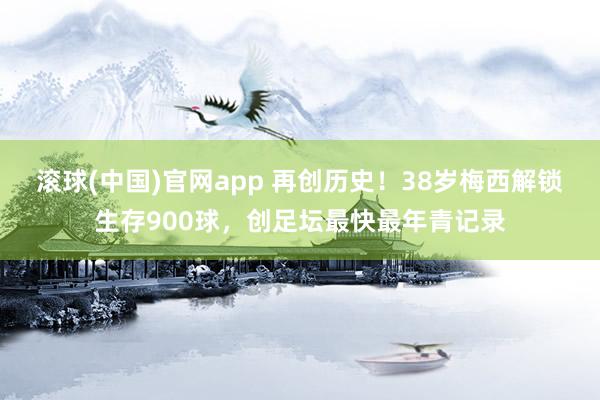 滚球(中国)官网app 再创历史！38岁梅西解锁生存900球，创足坛最快最年青记录