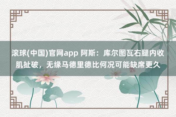 滚球(中国)官网app 阿斯：库尔图瓦右腿内收肌扯破，无缘马德里德比何况可能缺席更久