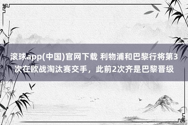 滚球app(中国)官网下载 利物浦和巴黎行将第3次在欧战淘汰赛交手，此前2次齐是巴黎晋级