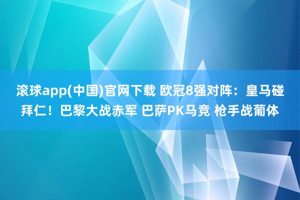 滚球app(中国)官网下载 欧冠8强对阵：皇马碰拜仁！巴黎大战赤军 巴萨PK马竞 枪手战葡体