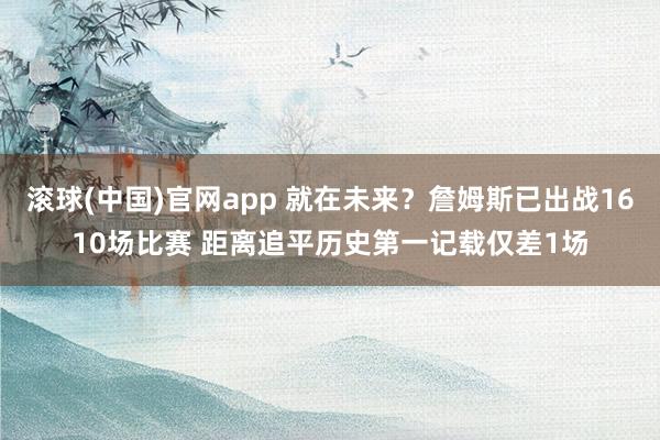 滚球(中国)官网app 就在未来？詹姆斯已出战1610场比赛 距离追平历史第一记载仅差1场