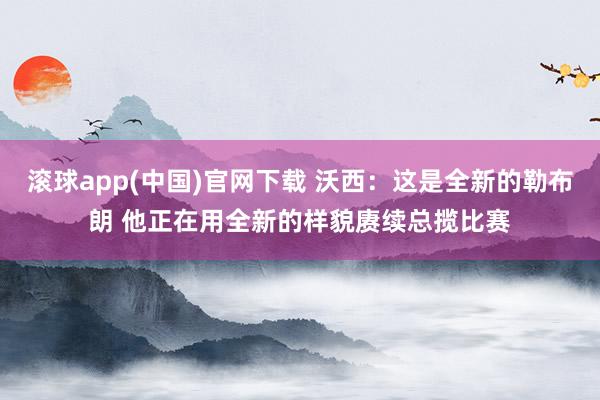 滚球app(中国)官网下载 沃西：这是全新的勒布朗 他正在用全新的样貌赓续总揽比赛
