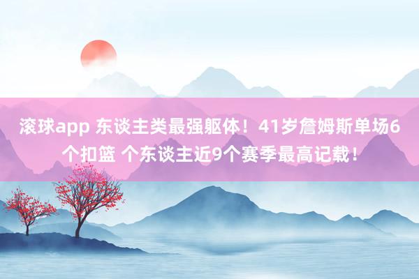 滚球app 东谈主类最强躯体！41岁詹姆斯单场6个扣篮 个东谈主近9个赛季最高记载！