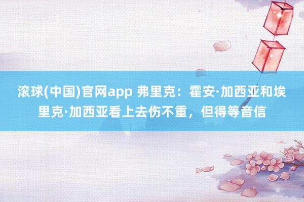 滚球(中国)官网app 弗里克：霍安·加西亚和埃里克·加西亚看上去伤不重，但得等音信
