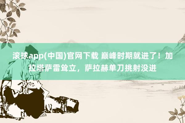 滚球app(中国)官网下载 巅峰时期就进了！加拉塔萨雷耸立，萨拉赫单刀挑射没进